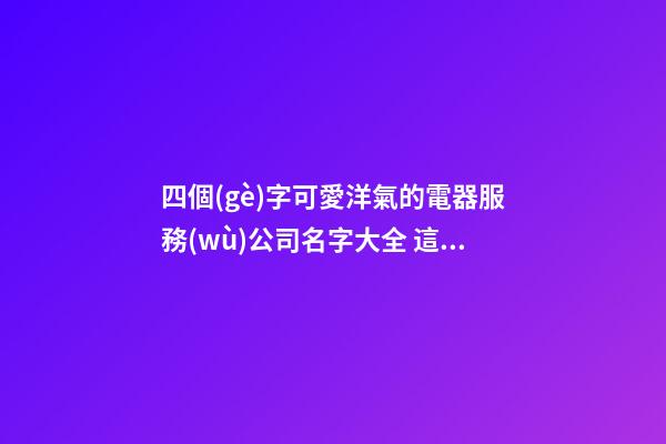 四個(gè)字可愛洋氣的電器服務(wù)公司名字大全 這類可以提倡-第1張-公司起名-玄機(jī)派